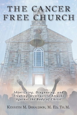 The Cancer Free Church: Identifying, Diagnosing, and Treating Destructive Attacks Against the Body of Christ - Kenneth M. Donaldson M. Ed Th M.