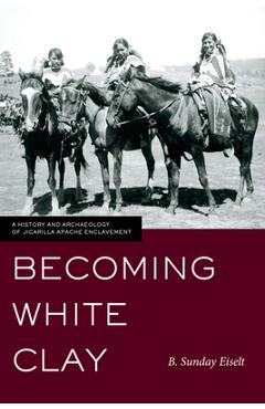 Coperta cărții 'Becoming White Clay: A History and Archaeology of Jicarilla Apache Enclavement - B. Sunday Eiselt'