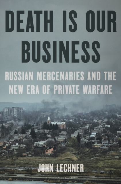 Death Is Our Business: Russian Mercenaries and the New Era of Private Warfare - John Lechner