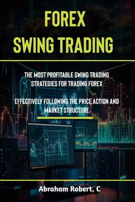 Forex Swing Trading: The Most Profitable Swing Trading Strategies For Trading Forex, Effectively Following The Price Action And Market Stru - Abraham Robert C.