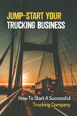Jump-Start Your Trucking Business: How To Start A Successful Trucking Company: A Career In Trucking - Jadwiga Falling