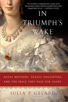 In Triumph's Wake: Royal Mothers, Tragic Daughters, and the Price They Paid for Glory - Julia P. Gelardi
