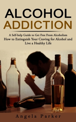 Alcohol Addiction: A Self-help Guide to Get Free From Alcoholism (How to Extinguish Your Craving for Alcohol and Live a Healthy Life) - 