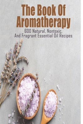 The Book Of Aromatherapy_ 600 Natural, Nontoxic, And Fragrant Essential Oil Recipes: Essential Oil Recipes - Nakita Toby
