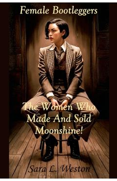 Female Bootleggers: The Women Who Made And Sold Moonshine! - Sara L. Weston
