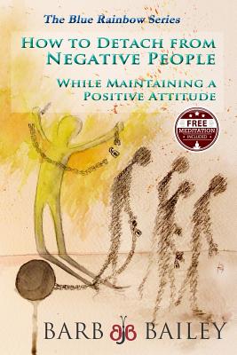 How to Detach from Negative People: : While Maintaining a Positive Attitude - Barb Bailey