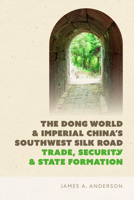The Dong World and Imperial China's Southwest Silk Road: Trade, Security, and State Formation - James A. Anderson