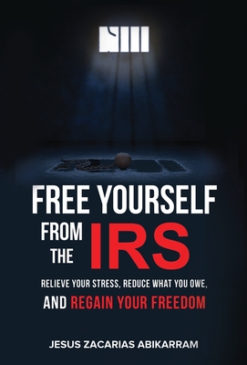 Free Yourself from the IRS: Relieve Your Stress, Reduce What You Owe, and Regain Your Freedom - Jesus Zacarias Abikarram