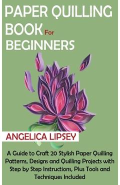 Paper Quilling Book for Beginners: A Guide to Craft 20 Stylish Paper Quilling Patterns, Designs and Quilling Projects with Step by Step Instructions, - Angelica Lipsey