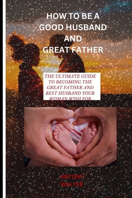 How to Be a Good Husband and Great Father: The Ultimate Guide to Becoming the Great Father and Best Husband Your Woman Wish for - Antony Walter