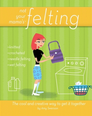 Not Your Mama's Felting: The Cool and Creative Way to Get It Together - Amy Swenson