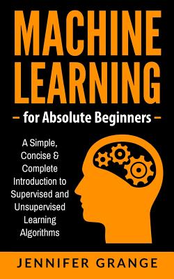 Machine Learning for Absolute Beginners: A Simple, Concise & Complete Introduction to Supervised and Unsupervised Learning Algorithms - Jennifer Grange