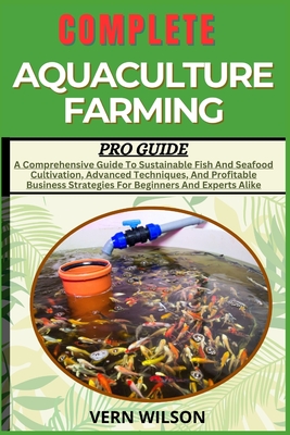 Complete Aquaculture Farming Pro Guide: A Comprehensive Guide To Sustainable Fish And Seafood Cultivation, Advanced Techniques, And Profitable Busines - Vern Wilson