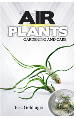 Air Plants Gardening and Care: Complete Guide to Growing Tillandsias and the Amazing Benefits of Air Plants - Eric Goldinger