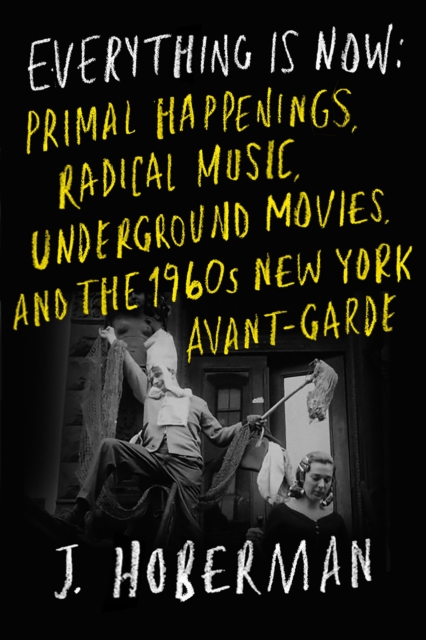 Everything Is Now: Primal Happenings, Radical Music, Underground Movies, and the 1960s New York Avant-Garde - J. Hoberman
