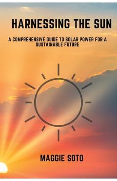 Coperta cărții 'Harnessing the Sun: A Comprehensive Guide to Solar Power for a Sustainable Future - Maggie Soto'