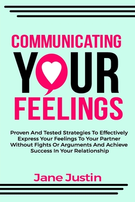 Communicating Your Feelings: Proven And Tested Strategies To Effectively Express Your Feelings To Your Partner Without Fights Or Arguments And Achi - Jane Justin