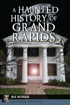 A Haunted History of Grand Rapids - Julie Rathsack