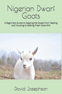 Nigerian Dwarf Goats: A Beginners Guide to Keeping Pet Goats from Feeding and Housing to Making Fresh Goat Milk - David Josephson