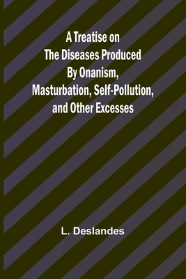 A Treatise on the Diseases Produced By Onanism, Masturbation, Self-Pollution, and Other Excesses - L. Deslandes