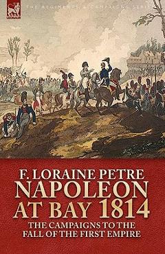 Coperta cărții 'Napoleon at Bay, 1814: The Campaigns to the Fall of the First Empire - F. Loraine Petre'