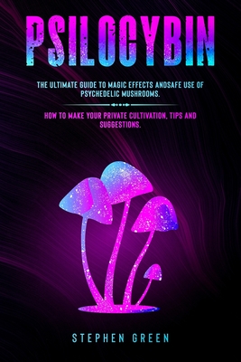 Psilocybin: The Ultimate Guide to Magic Effects Andsafe Use of Psychedelic Mushrooms. How to Make Your Private Cultivation, Tips a - Stephen Green