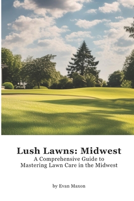 Lush Lawns: Midwest: A Comprehensive Guide to Mastering Lawn Care in the Midwest - Evan Maxon