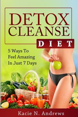 Detox Cleanse Diet: 5 Ways To Feel Amazing In Just 7 Days - Kacie N. Andrews