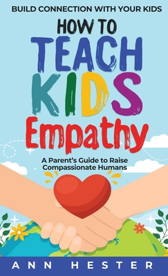 How to Teach Kids Empathy: A Parent's Guide to Raise Compassionate Humans; Build Connection with Your Kids - Ann Hester