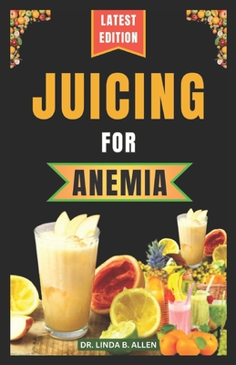 Juicing for Anemia: 40 Nourishing and Nutrient-Rich Homemade Juice Blend Recipes for People with Anemia - Linda B. Allen