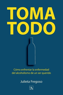 Toma todo: Cómo enfrentar la enfermedad del alcoholismo de un ser querido - Julieta Fregoso