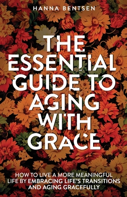 The Essential Guide to Aging With Grace: How to Live a More Meaningful Life by Embracing Life's Transitions and Aging Gracefully - Hanna Bentsen