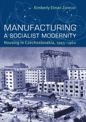 Manufacturing a Socialist Modernity: Housing in Czechoslovakia, 1945-1960 - Kimberly Elman Zarecor