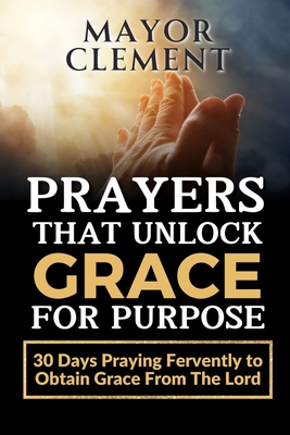 Prayers that Unlock Grace for Purpose: 30 Days Praying Fervently to obtain Grace from The Lord - Mayor Clement