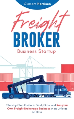 Freight Broker Business Startup: Step-by-Step Guide to Start, Grow and Run Your Own Freight Brokerage Business in as Little as 30 Days - Clement Harrison