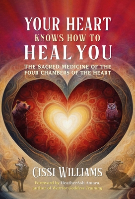 Your Heart Knows How to Heal You: The Sacred Medicine of the Four Chambers of the Heart - Cissi Williams