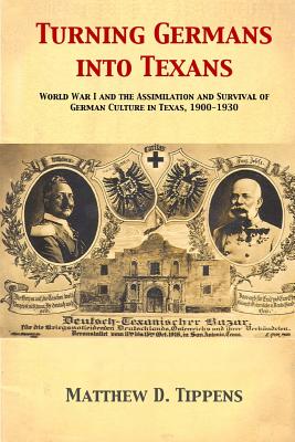 Turning Germans into Texans: World War I and the Assimilation and Survival of German Culture in Texas, 1900-1930 - Matthew D. Tippens