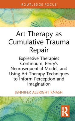 Art Therapy as Cumulative Trauma Repair: Expressive Therapies Continuum, Perry's Neurosequential Model, and Using Art Therapy Techniques to Inform Per - Jennifer Albright Knash