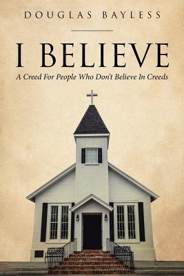 I BELIEVE . . . A Creed For People Who Don't Believe In Creeds - Douglas Bayless