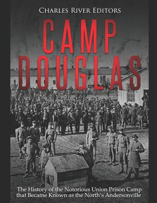 Camp Douglas: The History of the Notorious Union Prison Camp that Became Known as the North's Andersonville - 