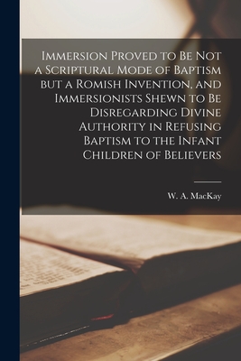 Immersion Proved to Be Not a Scriptural Mode of Baptism but a Romish Invention, and Immersionists Shewn to Be Disregarding Divine Authority in Refusin - W. A. (william Alexander) 18 Mackay