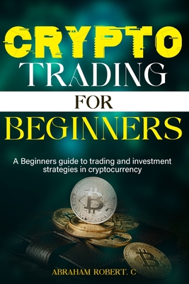 Crypto Trading For Beginners: A beginner's guide to trading and investment strategies in cryptocurrency - Abraham Robert C.