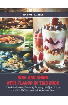Coperta cărții 'Rise and Shine with Flavor in this Book: A Guide Packed with Tantalizing Recipes for Muffins, Scones, Pancakes,'