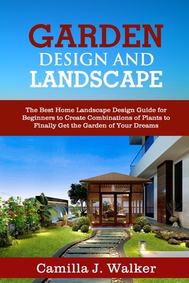 Garden Design and Landscape: The Best Home Landscape Design Guide for Beginners to Create Combinations of Plants to Finally Get the Garden of Your - Camilla J. Walker