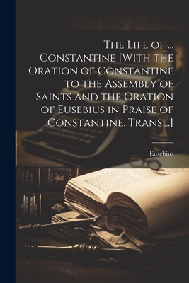 The Life of ... Constantine [With the Oration of Constantine to the Assembly of Saints and the Oration of Eusebius in Praise of Constantine. Transl.] - 