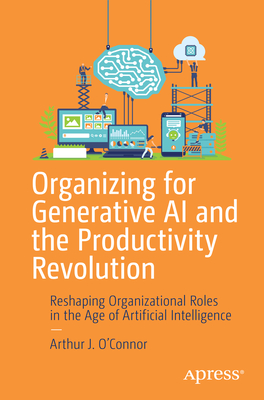 Organizing for Generative AI and the Productivity Revolution: Reshaping Organizational Roles in the Age of Artificial Intelligence - Arthur J. O'connor