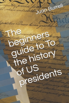 The beginners guide to To the history of US presidents - Juan E. Burrell