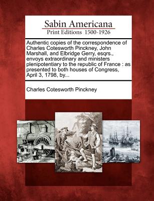 Authentic Copies of the Correspondence of Charles Cotesworth Pinckney, John Marshall, and Elbridge Gerry, Esqrs., Envoys Extraordinary and Ministers P - Charles Cotesworth Pinckney