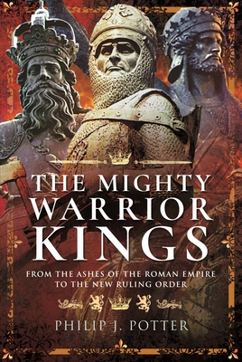 The Mighty Warrior Kings: From the Ashes of the Roman Empire to the New Ruling Order - Philip J. Potter