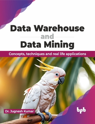Data Warehouse and Data Mining: Concepts, Techniques and Real Life Applications - Jugnesh Kumar